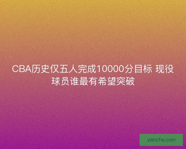 CBA历史仅五人完成10000分目标 现役球员谁最有希望突破