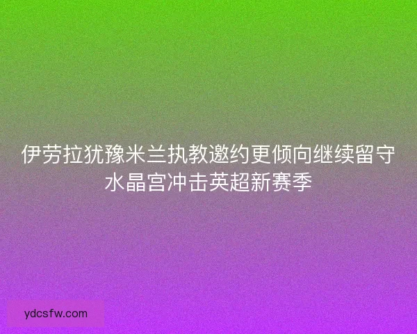 伊劳拉犹豫米兰执教邀约更倾向继续留守水晶宫冲击英超新赛季