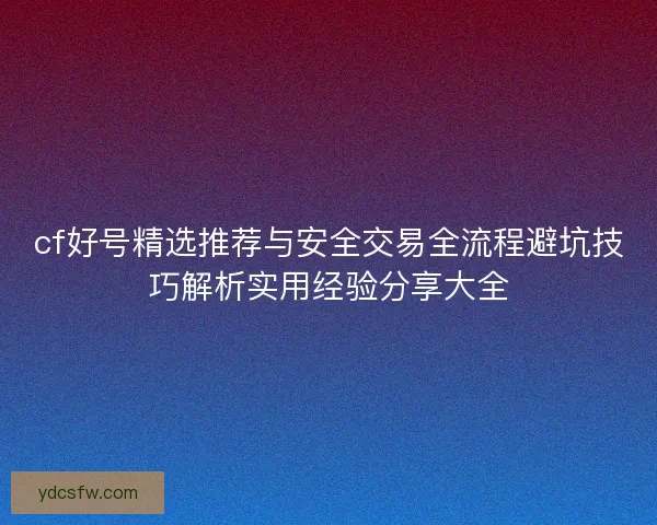 cf好号精选推荐与安全交易全流程避坑技巧解析实用经验分享大全
