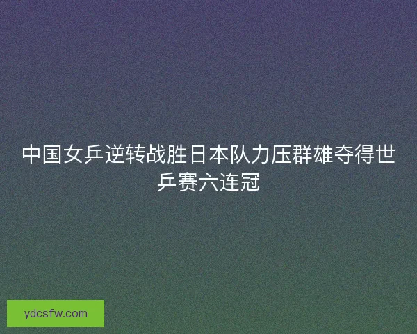 中国女乒逆转战胜日本队力压群雄夺得世乒赛六连冠