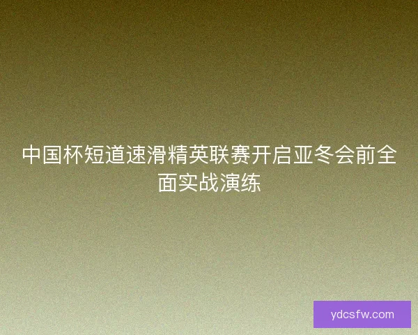 中国杯短道速滑精英联赛开启亚冬会前全面实战演练