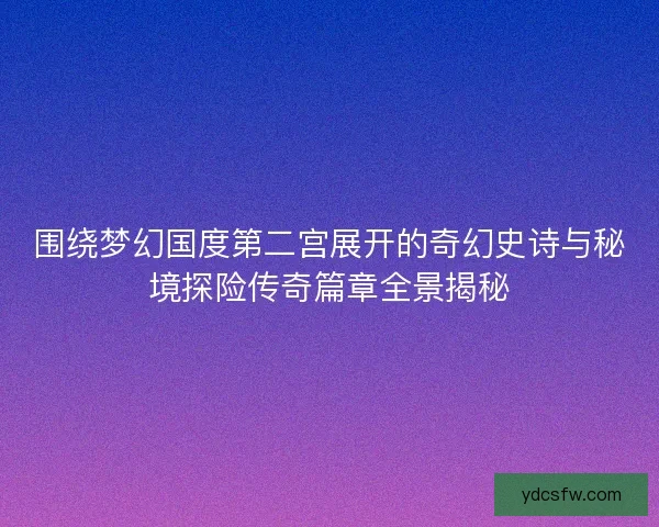 围绕梦幻国度第二宫展开的奇幻史诗与秘境探险传奇篇章全景揭秘