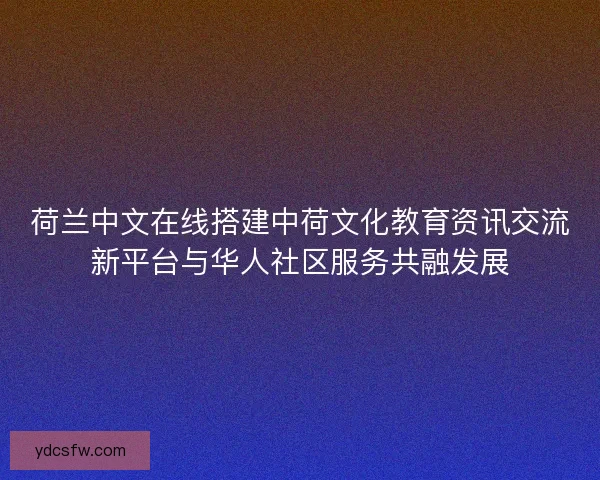 荷兰中文在线搭建中荷文化教育资讯交流新平台与华人社区服务共融发展
