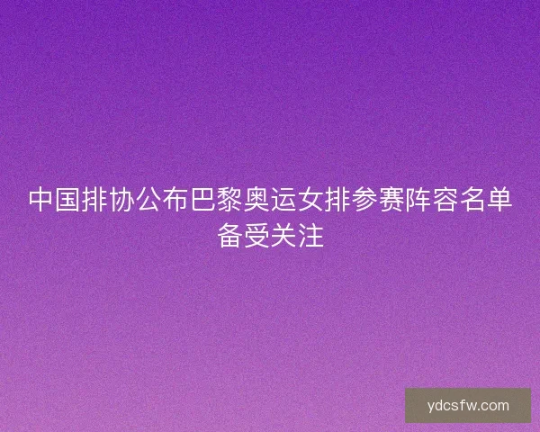 中国排协公布巴黎奥运女排参赛阵容名单备受关注