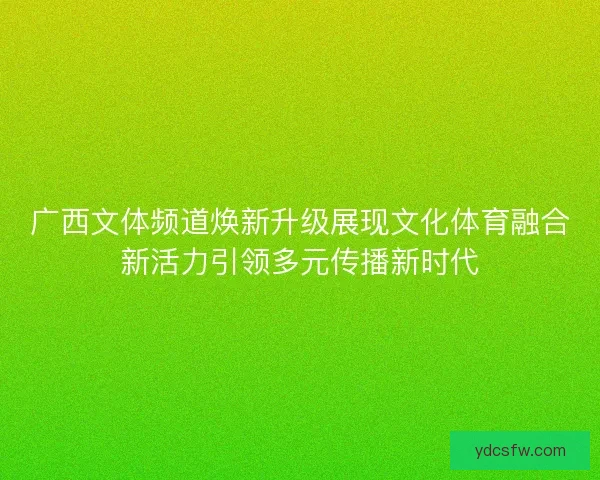 广西文体频道焕新升级展现文化体育融合新活力引领多元传播新时代